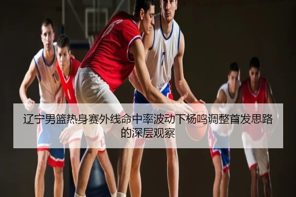 辽宁男篮热身赛外线命中率波动下杨鸣调整首发思路的深层观察