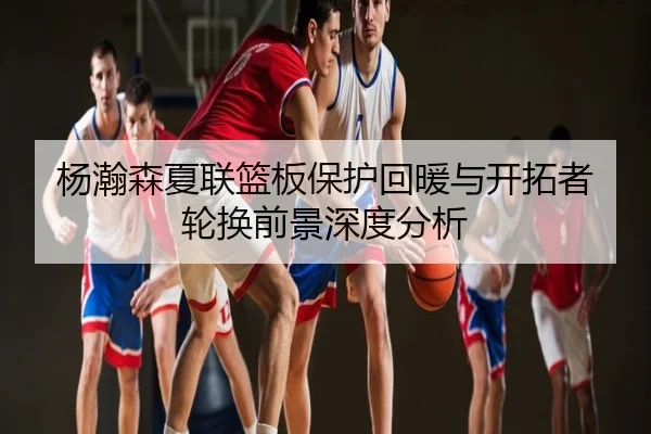 杨瀚森夏联篮板保护回暖与开拓者轮换前景深度分析